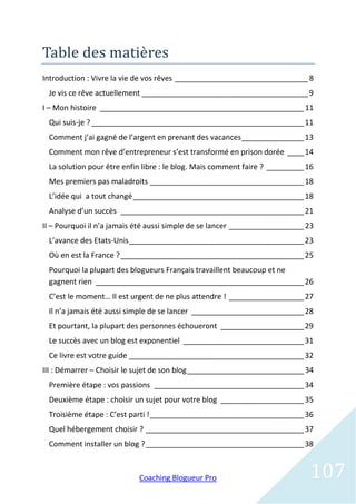 Table des matieres
Introduction : Vivre la vie de vos rêves ________________________________ 8
 Je vis ce rêve actuellement ________________________________________ 9
I – Mon histoire _________________________________________________ 11
 Qui suis-je ? ___________________________________________________ 11
 Comment j’ai gagné de l’argent en prenant des vacances _______________ 13
 Comment mon rêve d’entrepreneur s’est transformé en prison dorée ____ 14
 La solution pour être enfin libre : le blog. Mais comment faire ? _________ 16
 Mes premiers pas maladroits _____________________________________ 18
 L’idée qui a tout changé _________________________________________ 18
 Analyse d’un succès ____________________________________________ 21
II – Pourquoi il n’a jamais été aussi simple de se lancer __________________ 23
 L’avance des Etats-Unis __________________________________________ 23
 Où en est la France ? ____________________________________________ 25
 Pourquoi la plupart des blogueurs Français travaillent beaucoup et ne
 gagnent rien __________________________________________________ 26
 C’est le moment… Il est urgent de ne plus attendre ! __________________ 27
 Il n’a jamais été aussi simple de se lancer ___________________________ 28
 Et pourtant, la plupart des personnes échoueront ____________________ 29
 Le succès avec un blog est exponentiel _____________________________ 31
 Ce livre est votre guide __________________________________________ 32
III : Démarrer – Choisir le sujet de son blog ____________________________ 34
 Première étape : vos passions ____________________________________ 34
 Deuxième étape : choisir un sujet pour votre blog ____________________ 35
 Troisième étape : C’est parti ! _____________________________________ 36
 Quel hébergement choisir ? ______________________________________ 37
 Comment installer un blog ? ______________________________________ 38



                            Coaching Blogueur Pro                            107
 