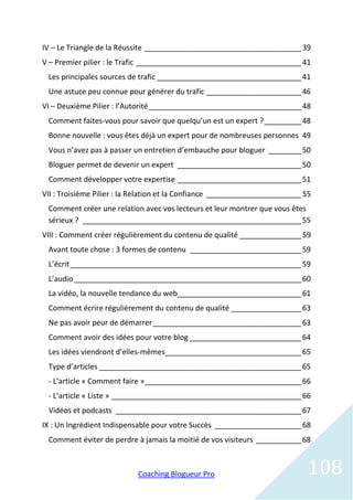 IV – Le Triangle de la Réussite ______________________________________ 39
V – Premier pilier : le Trafic ________________________________________ 41
 Les principales sources de trafic ___________________________________ 41
 Une astuce peu connue pour générer du trafic _______________________ 46
VI – Deuxième Pilier : l’Autorité _____________________________________ 48
 Comment faites-vous pour savoir que quelqu’un est un expert ? _________ 48
 Bonne nouvelle : vous êtes déjà un expert pour de nombreuses personnes 49
 Vous n’avez pas à passer un entretien d’embauche pour bloguer ________ 50
 Bloguer permet de devenir un expert ______________________________ 50
 Comment développer votre expertise ______________________________ 51
VII : Troisième Pilier : la Relation et la Confiance _______________________ 55
 Comment créer une relation avec vos lecteurs et leur montrer que vous êtes
 sérieux ? _____________________________________________________ 55
VIII : Comment créer régulièrement du contenu de qualité _______________ 59
 Avant toute chose : 3 formes de contenu ___________________________ 59
 L’écrit ________________________________________________________ 59
 L’audio _______________________________________________________ 60
 La vidéo, la nouvelle tendance du web______________________________ 61
 Comment écrire régulièrement du contenu de qualité _________________ 63
 Ne pas avoir peur de démarrer ____________________________________ 63
 Comment avoir des idées pour votre blog ___________________________ 64
 Les idées viendront d’elles-mêmes_________________________________ 65
 Type d’articles _________________________________________________ 65
 - L’article « Comment faire »______________________________________ 66
 - L’article « Liste » ______________________________________________ 66
 Vidéos et podcasts _____________________________________________ 67
IX : Un Ingrédient Indispensable pour votre Succès _____________________ 68
 Comment éviter de perdre à jamais la moitié de vos visiteurs ___________ 68



                            Coaching Blogueur Pro                            108
 
