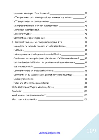 Les autres avantages d’une liste email ______________________________ 69
 1ère étape : créez un contenu gratuit qui intéresse vos visiteurs __________ 70
 2ème étape : créez un compte Aweber ______________________________ 72
 Les ingrédients requis d’un bon autorépondeur ______________________ 73
 Le meilleur autorépondeur _______________________________________ 75
 Se servir d’Aweber _____________________________________________ 76
 Comment créer sa première liste __________________________________ 78
X : Comment vous créer un revenu automatique à vie ___________________ 90
 La publicité ne rapporte rien sans un trafic gigantesque ________________ 90
 L’affiliation ____________________________________________________ 91
 La transparence est indispensable dans l’affiliation____________________ 91
 Quelles sont les deux principales plateformes d’affiliation en France ? ____ 92
 Le Saint Graal de l’affiliation : les produits numériques récurrents ________ 93
 Vos propres produits ____________________________________________ 94
 Comment vendre un produit efficacement __________________________ 95
 Comment l’art du suspense vous permet de vendre davantage __________ 96
 Les superlancements ____________________________________________ 96
 Faites une offre limitée dans le temps ______________________________ 96
XI : Se Libérer pour Vivre la Vie de vos Rêves _________________________ 100
Conclusion ____________________________________________________ 103
Voudriez-vous que je vous coache ? ________________________________ 105
Merci pour votre attention _______________________________________ 106




                            Coaching Blogueur Pro                              109
 