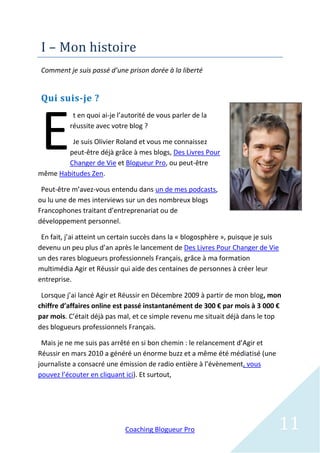 I – Mon histoire
 Comment je suis passé d’une prison dorée à la liberté


 Qui suis-je ?



 E
           t en quoi ai-je l’autorité de vous parler de la
          réussite avec votre blog ?

         Je suis Olivier Roland et vous me connaissez
        peut-être déjà grâce à mes blogs, Des Livres Pour
        Changer de Vie et Blogueur Pro, ou peut-être
même Habitudes Zen.

 Peut-être m’avez-vous entendu dans un de mes podcasts,
ou lu une de mes interviews sur un des nombreux blogs
Francophones traitant d’entreprenariat ou de
développement personnel.

 En fait, j’ai atteint un certain succès dans la « blogosphère », puisque je suis
devenu un peu plus d’an après le lancement de Des Livres Pour Changer de Vie
un des rares blogueurs professionnels Français, grâce à ma formation
multimédia Agir et Réussir qui aide des centaines de personnes à créer leur
entreprise.

 Lorsque j’ai lancé Agir et Réussir en Décembre 2009 à partir de mon blog, mon
chiffre d’affaires online est passé instantanément de 300 € par mois à 3 000 €
par mois. C’était déjà pas mal, et ce simple revenu me situait déjà dans le top
des blogueurs professionnels Français.

 Mais je ne me suis pas arrêté en si bon chemin : le relancement d’Agir et
Réussir en mars 2010 a généré un énorme buzz et a même été médiatisé (une
journaliste a consacré une émission de radio entière à l’évènement, vous
pouvez l’écouter en cliquant ici). Et surtout,




                             Coaching Blogueur Pro                              11
 