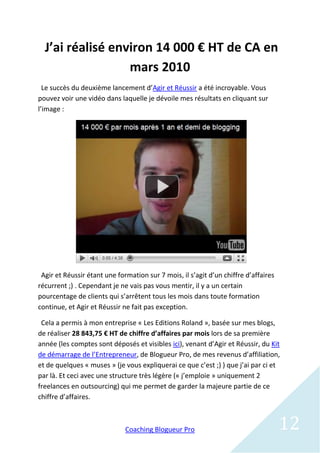 J’ai réalisé environ 14 000 € HT de CA en
                  mars 2010
  Le succès du deuxième lancement d’Agir et Réussir a été incroyable. Vous
pouvez voir une vidéo dans laquelle je dévoile mes résultats en cliquant sur
l’image :




 Agir et Réussir étant une formation sur 7 mois, il s’agit d’un chiffre d’affaires
récurrent ;) . Cependant je ne vais pas vous mentir, il y a un certain
pourcentage de clients qui s’arrêtent tous les mois dans toute formation
continue, et Agir et Réussir ne fait pas exception.

 Cela a permis à mon entreprise « Les Editions Roland », basée sur mes blogs,
de réaliser 28 843,75 € HT de chiffre d’affaires par mois lors de sa première
année (les comptes sont déposés et visibles ici), venant d’Agir et Réussir, du Kit
de démarrage de l’Entrepreneur, de Blogueur Pro, de mes revenus d’affiliation,
et de quelques « muses » (je vous expliquerai ce que c’est ;) ) que j’ai par ci et
par là. Et ceci avec une structure très légère (« j’emploie » uniquement 2
freelances en outsourcing) qui me permet de garder la majeure partie de ce
chiffre d’affaires.



                              Coaching Blogueur Pro                                  12
 