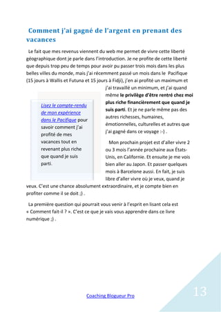 Comment j’ai gagné de l’argent en prenant des
vacances
 Le fait que mes revenus viennent du web me permet de vivre cette liberté
géographique dont je parle dans l’introduction. Je ne profite de cette liberté
que depuis trop peu de temps pour avoir pu passer trois mois dans les plus
belles villes du monde, mais j’ai récemment passé un mois dans le Pacifique
(15 jours à Wallis et Futuna et 15 jours à Fidji), j’en ai profité un maximum et
                                       j’ai travaillé un minimum, et j’ai quand
                                       même le privilège d’être rentré chez moi
                                       plus riche financièrement que quand je
        Lisez le compte-rendu
                                       suis parti. Et je ne parle même pas des
        de mon expérience
                                       autres richesses, humaines,
        dans le Pacifique pour
                                       émotionnelles, culturelles et autres que
        savoir comment j’ai
                                       j’ai gagné dans ce voyage :-) .
        profité de mes
        vacances tout en                 Mon prochain projet est d’aller vivre 2
        revenant plus riche            ou 3 mois l’année prochaine aux États-
        que quand je suis              Unis, en Californie. Et ensuite je me vois
        parti.                         bien aller au Japon. Et passer quelques
                                   mois à Barcelone aussi. En fait, je suis
                                   libre d’aller vivre où je veux, quand je
veux. C’est une chance absolument extraordinaire, et je compte bien en
profiter comme il se doit ;) .

 La première question qui pourrait vous venir à l’esprit en lisant cela est
« Comment fait-il ? ». C’est ce que je vais vous apprendre dans ce livre
numérique ;) .




                             Coaching Blogueur Pro                              13
 