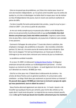 Cela ne me posait pas de problèmes, car j’étais très motivé pour réussir et
vivre de manière indépendante : je n’ai jamais aimé travailler sous les ordres de
quelqu’un, et créer et développer ma boîte était le moyen pour moi de réaliser
ce rêve d’indépendance très jeune, tout en vivant une aventure exaltante et
pleine de défis.

 J’ai donc travaillé d’arrache-pied pendant des années, jusqu’à ce qu’un jour –
c’était en 2007 – j’en arrive au point de saturation.

 Je me suis rendu compte que je ne pouvais plus tolérer un tel déséquilibre
entre ma vie personnelle et professionnelle et que ce formidable rêve était
devenu une prison que j’avais moi-même construite. J’aspirais à autre chose.
Une vie plus libre, moins contraignante, où je pourrais m’adonner sans compte
à mes passions.

 Comment s’échapper de cette prison ? J’avais des clients à satisfaire, des
employés à manager, des problèmes à résoudre – des incendies à éteindre
partout. Et, bien sûr, ma seule source de revenus était mon entreprise. Que
faire si je la stoppais ? En tant qu’entrepreneur, je n’avais pas le droit au
chômage et je me serais donc retrouvé sans revenus du jour au lendemain.

 Le problème semblait insoluble.

 Et un jour, fin 2007, j’ai découvert le blog de Steve Pavlina. Ce blogueur
américain écrivait des articles sur le développement personnel - il le fait
toujours au moment où j’écris ces lignes – et avait également écrit des articles
où il dévoilait ses revenus. 40 000$ par mois.

 Cela fut un choc pour moi. D’abord dans la découverte du contenu – les
articles de Steve Pavlina sont en général excellents. Et surtout dans cette
révélation : un blog n’était donc pas seulement un journal intime sur Internet ?
On pouvait donc gagner 40 000$ par mois tout en écrivant à propos de sujets
qui nous passionnent, tout en aidant les autres ?

 Steve Pavlina décrivait également son style de vie : il n’avait « besoin » de
travailler que quelques heures par semaine, pour écrire des articles sur les
sujets dont il avait envie de parler. La majorité de ses revenus étaient passifs,
c'est-à-dire qu’il n’avait pas besoin de travailler activement pour les maintenir



                             Coaching Blogueur Pro                                 15
 