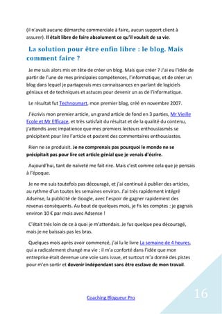 (il n’avait aucune démarche commerciale à faire, aucun support client à
assurer). Il était libre de faire absolument ce qu’il voulait de sa vie.

 La solution pour être enfin libre : le blog. Mais
comment faire ?
 Je me suis alors mis en tête de créer un blog. Mais que créer ? J’ai eu l’idée de
partir de l’une de mes principales compétences, l’informatique, et de créer un
blog dans lequel je partagerais mes connaissances en parlant de logiciels
géniaux et de techniques et astuces pour devenir un as de l’informatique.

 Le résultat fut Technosmart, mon premier blog, créé en novembre 2007.

  J’écrivis mon premier article, un grand article de fond en 3 parties, Mr Vieille
Ecole et Mr Efficace, et très satisfait du résultat et de la qualité du contenu,
j’attendis avec impatience que mes premiers lecteurs enthousiasmés se
précipitent pour lire l’article et postent des commentaires enthousiastes.

 Rien ne se produisit. Je ne comprenais pas pourquoi le monde ne se
précipitait pas pour lire cet article génial que je venais d’écrire.

 Aujourd’hui, tant de naïveté me fait rire. Mais c’est comme cela que je pensais
à l’époque.

 Je ne me suis toutefois pas découragé, et j’ai continué à publier des articles,
au rythme d'un toutes les semaines environ. J’ai très rapidement intégré
Adsense, la publicité de Google, avec l’espoir de gagner rapidement des
revenus conséquents. Au bout de quelques mois, je fis les comptes : je gagnais
environ 10 € par mois avec Adsense !

 C’était très loin de ce à quoi je m’attendais. Je fus quelque peu découragé,
mais je ne baissais pas les bras.

 Quelques mois après avoir commencé, j’ai lu le livre La semaine de 4 heures,
qui a radicalement changé ma vie : il m’a conforté dans l’idée que mon
entreprise était devenue une voie sans issue, et surtout m’a donné des pistes
pour m’en sortir et devenir indépendant sans être esclave de mon travail.




                              Coaching Blogueur Pro                                  16
 