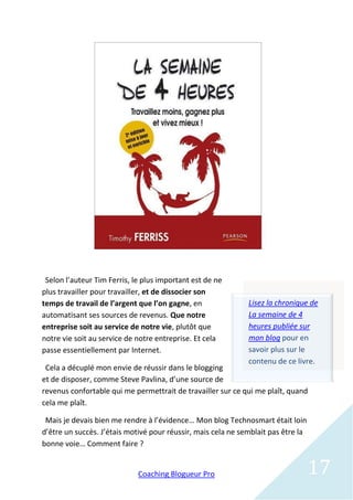 Selon l’auteur Tim Ferris, le plus important est de ne
plus travailler pour travailler, et de dissocier son
temps de travail de l’argent que l’on gagne, en               Lisez la chronique de
automatisant ses sources de revenus. Que notre                La semaine de 4
entreprise soit au service de notre vie, plutôt que           heures publiée sur
notre vie soit au service de notre entreprise. Et cela        mon blog pour en
passe essentiellement par Internet.                           savoir plus sur le
                                                              contenu de ce livre.
 Cela a décuplé mon envie de réussir dans le blogging
et de disposer, comme Steve Pavlina, d’une source de
revenus confortable qui me permettrait de travailler sur ce qui me plaît, quand
cela me plaît.

 Mais je devais bien me rendre à l’évidence… Mon blog Technosmart était loin
d’être un succès. J’étais motivé pour réussir, mais cela ne semblait pas être la
bonne voie… Comment faire ?


                             Coaching Blogueur Pro                                 17
 