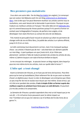 Mes premiers pas maladroits
  J’eus alors une autre idée : fan du blog Zen Habits (en anglais), j’ai remarqué
que son auteur Léo Babauta avait mis son blog entièrement en distribution
libre, c'est-à-dire que l’on peut librement réutiliser ses articles comme nous le
souhaitons, sans avoir besoin de lui demander la permission. Pourquoi ne pas
traduire ses meilleurs articles en Français ? De cette idée est né Habitudes Zen,
qui m’a amené beaucoup de choses positives puisqu’il m’a permis d’entrer en
contact avec la blogosphère Française, de parfaire mon anglais, et de
développer mon style d’écriture au contact de celui de Léo Babauta.

 Très motivé et persuadé d’avoir trouvé LA solution qui allait me permettre de
changer enfin de vie et d’être libre, j’ai publié des articles à un rythme effréné,
jusqu’à 21 (!) en un mois.

 Le trafic commença tout doucement à arriver, mais il me manquait quelque
chose : ces articles n’étaient pas de moi – cela était bien sûr dûment spécifié
sur mon blog – à part quelques-uns que j’avais écrit, et je n’étais pas
pleinement satisfait à l’idée de traduire pendant des années les articles de Léo,
même si j’admire toujours son style d’écriture brillant et épuré.

 Je me creusais les méninges. Je pouvais lancer un blog original, dans lequel je
pourrais moi-même écrire les articles, mais sur quelle idée le lancer ?

 L’idée qui a tout changé
  Avant La Semaine de 4 heures, je ne lisais pas de livres de business. Peut-être
parce qu’en tant qu’autodidacte j’étais tellement fier de ne pas avoir eu besoin
d’avoir un diplôme pour réussir à créer et développer une entreprise que j’étais
un peu trop fier de moi et voulais tout réussir par moi-même. Grave erreur, qui
m’a fait errer pendant des années. Il est si simple d’aller se former auprès des
meilleurs experts en achetant leurs livres pour un coût dérisoire. Et pourtant
j’ai mis des années à le comprendre.

 La Semaine de 4 heures a produit cependant chez moi un tel impact que je me
suis dit : « Et si d’autres livres pouvaient avoir le même impact sur
moi ? Combien est-ce que j’en raterais si je m’arrêtais de lire des livres de ce
genre ?».


                              Coaching Blogueur Pro                                   18
 