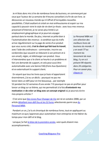 Je m’étais donc mis à lire de nombreux livres de business, en commençant par
ceux que l’auteur de La semaine de 4 heures conseillait à la fin de son livre. Je
découvrais un nouveau monde qui m’offrait d’incroyables nouvelles
possibilités. C’était exaltant et créait en moi enthousiasme et espoir sur ma
capacité à pouvoir vivre le style de vie dont je rêvais : avec tous mes revenus
provenant d’Internet, je ne serais plus limité à un
emplacement géographique et je pourrais voyager
partout dans le monde. De plus, Internet se prête bien à             Le Personal MBA est
l’automatisation des revenus : à condition que du trafic             une sélection des
arrive régulièrement sur la page de vente d’un produit               meilleurs livres de
que vous aurez créé, c’est le client qui fait tout le travail,       business du monde. Il
avec l’aide des ordinateurs - commander, inscrire ses                y en avait 77 au
cordonnées (qui souvent se réduisent à son prénom et à               moment du
son email), régler, et télécharger son produit. Vous                 lancement de mon
n’interviendrez que si le client se heurte à un problème et          blog, il y en a à
fait une demande de support, et cela peut aussi être                 présent 99 répartis
automatisable avec une bonne FAQ (Foire Aux Questions)               dans 24 catégories.
et en externalisant le support client.                               Pour en savoir plus,
                                                                     cliquez ici.
  En voyant que tous les livres que je lisais m’apportaient
énormément, j’ai eu un déclic : pourquoi ne pas me
lancer dans un défi pour en lire beaucoup… par exemple
52 pendant les 52 semaines d’une année ? Et pourquoi ne pas en profiter pour
lancer un blog sur ce thème, qui me permettrait à la fois d’entretenir ma
motivation et de créer un blog avec un concept original où je pourrais écrire
mes propres articles ?

 C’est ainsi que Des Livres Pour Changer de Vie est né en octobre 2008, par un
article détaillant mon défi fou et les 52 livres sélectionnés parmi ceux du
Personal MBA.

 Pendant un an, j’ai lu et chroniqué de nombreux livres, tout en appliquant au
maximum ce que j’apprenais pour automatiser mon entreprise et me libérer du
temps pour mon défi et le blog.

 Lorsque j’ai fait le bilan de la première année, voici quels étaient mes
accomplissements :


                             Coaching Blogueur Pro                               19
 