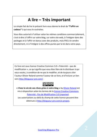 A lire – Très important
Le simple fait de lire le présent livre vous donne le droit de *l’offrir en
cadeau* à qui vous le souhaitez.

Vous êtes autorisé à l’utiliser selon les mêmes conditions commercialement,
c'est-à-dire à l’offrir sur votre blog, sur votre site web, à l’intégrer dans des
packages et à l’offrir en bonus avec des produits, mais PAS à le vendre
directement, ni à l’intégrer à des offres punies par la loi dans votre pays.




Ce livre est sous licence Creative Common 3.0 « Paternité – pas de
modification », ce qui signifie que vous êtes libre de le distribuer à qui
vous voulez, à condition de ne pas le modifier, et de toujours citer
l’auteur Olivier Roland comme l’auteur de ce livre, et d’inclure un lien
vers http://blogueur-pro.com/ .


   « Vivez la vie de vos rêves grâce à votre blog » by Olivier Roland est
    mis à disposition selon les termes de la licence Creative Commons
               Paternité - Pas de Modification 3.0 Unported.
    Les autorisations au-delà du champ de cette licence peuvent être
              obtenues à http://blogueur-pro.com/a-propos.




                            Coaching Blogueur Pro                               2
 