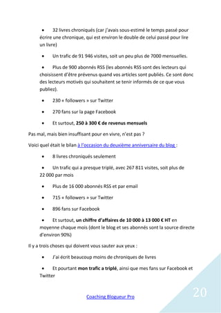      32 livres chroniqués (car j’avais sous-estimé le temps passé pour
     écrire une chronique, qui est environ le double de celui passé pour lire
     un livre)

          Un trafic de 91 946 visites, soit un peu plus de 7000 mensuelles.

          Plus de 900 abonnés RSS (les abonnés RSS sont des lecteurs qui
     choisissent d’être prévenus quand vos articles sont publiés. Ce sont donc
     des lecteurs motivés qui souhaitent se tenir informés de ce que vous
     publiez).

          230 « followers » sur Twitter

          270 fans sur la page Facebook

          Et surtout, 250 à 300 € de revenus mensuels

Pas mal, mais bien insuffisant pour en vivre, n’est pas ?

Voici quel était le bilan à l’occasion du deuxième anniversaire du blog :

          8 livres chroniqués seulement

         Un trafic qui a presque triplé, avec 267 811 visites, soit plus de
     22 000 par mois

          Plus de 16 000 abonnés RSS et par email

          715 « followers » sur Twitter

          896 fans sur Facebook

          Et surtout, un chiffre d’affaires de 10 000 à 13 000 € HT en
     moyenne chaque mois (dont le blog et ses abonnés sont la source directe
     d’environ 90%)

Il y a trois choses qui doivent vous sauter aux yeux :

          J’ai écrit beaucoup moins de chroniques de livres

          Et pourtant mon trafic a triplé, ainsi que mes fans sur Facebook et
     Twitter



                            Coaching Blogueur Pro                               20
 