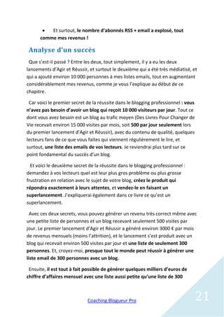   Et surtout, le nombre d’abonnés RSS + email a explosé, tout
      comme mes revenus !

 Analyse d’un succès
 Que s’est-il passé ? Entre les deux, tout simplement, il y a eu les deux
lancements d’Agir et Réussir, et surtout le deuxième qui a été très médiatisé, et
qui a ajouté environ 10 000 personnes à mes listes emails, tout en augmentant
considérablement mes revenus, comme je vous l’explique au début de ce
chapitre.

 Car voici le premier secret de la réussite dans le blogging professionnel : vous
n’avez pas besoin d’avoir un blog qui reçoit 10 000 visiteurs par jour. Tout ce
dont vous avez besoin est un blog au trafic moyen (Des Livres Pour Changer de
Vie recevait environ 15 000 visites par mois, soit 500 par jour seulement lors
du premier lancement d’Agir et Réussir), avec du contenu de qualité, quelques
lecteurs fans de ce que vous faites qui viennent régulièrement le lire, et
surtout, une liste des emails de vos lecteurs. Je reviendrai plus tard sur ce
point fondamental du succès d’un blog.

  Et voici le deuxième secret de la réussite dans le blogging professionnel :
demandez à vos lecteurs quel est leur plus gros problème ou plus grosse
frustration en relation avec le sujet de votre blog, créez le produit qui
répondra exactement à leurs attentes, et vendez-le en faisant un
superlancement. J’expliquerai également dans ce livre ce qu’est un
superlancement.

  Avec ces deux secrets, vous pouvez générer un revenu très correct même avec
une petite liste de personnes et un blog recevant seulement 500 visites par
jour. Le premier lancement d’Agir et Réussir a généré environ 3000 € par mois
de revenus mensuels (moins l’attrition), et le lancement s’est produit avec un
blog qui recevait environ 500 visites par jour et une liste de seulement 300
personnes. Et, croyez-moi, presque tout le monde peut réussir à générer une
liste email de 300 personnes avec un blog.

 Ensuite, il est tout à fait possible de générer quelques milliers d’euros de
chiffre d’affaires mensuel avec une liste aussi petite qu’une liste de 300



                             Coaching Blogueur Pro                                  21
 