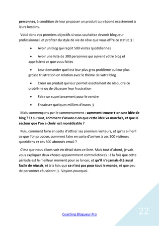 personnes, à condition de leur proposer un produit qui répond exactement à
leurs besoins.

 Voici donc vos premiers objectifs si vous souhaitez devenir blogueur
professionnel, et profiter du style de vie de rêve que vous offre ce statut ;) :

            Avoir un blog qui reçoit 500 visites quotidiennes

          Avoir une liste de 300 personnes qui suivent votre blog et
      apprécient ce que vous faites

           Leur demander quel est leur plus gros problème ou leur plus
      grosse frustration en relation avec le thème de votre blog

           Créer un produit qui leur permet exactement de résoudre ce
      problème ou de dépasser leur frustration

            Faire un superlancement pour le vendre

            Encaisser quelques milliers d’euros ;)

 Mais commençons par le commencement : comment trouve-t-on une idée de
blog ? Et surtout, comment s’assure-t-on que cette idée va marcher, et que le
secteur que l’on a choisi est monétisable ?

 Puis, comment faire en sorte d’attirer ses premiers visiteurs, et qu’ils aiment
ce que l’on propose, comment faire en sorte d’arriver à ces 500 visiteurs
quotidiens et ces 300 abonnés email ?

 C’est que nous allons voir en détail dans ce livre. Mais tout d’abord, je vais
vous expliquer deux choses apparemment contradictoires : à la fois que cette
période est le meilleur moment pour se lancer, et qu’il n’a jamais été aussi
facile de réussir, et à la fois que ce n’est pas pour tout le monde, et que peu
de personnes réussiront ;) . Voyons pourquoi.




                              Coaching Blogueur Pro                                22
 