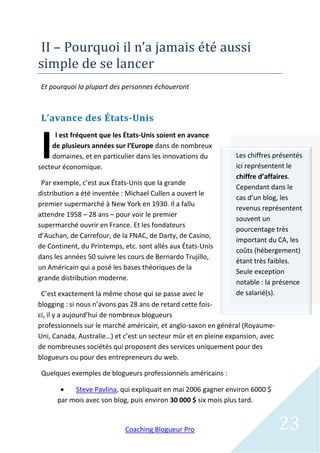 II – Pourquoi il n’a jamais ete aussi
simple de se lancer
 Et pourquoi la plupart des personnes échoueront



 L’avance des États-Unis


 I
     l est fréquent que les États-Unis soient en avance
    de plusieurs années sur l’Europe dans de nombreux
    domaines, et en particulier dans les innovations du         Les chiffres présentés
secteur économique.                                             ici représentent le
                                                                chiffre d’affaires.
 Par exemple, c’est aux États-Unis que la grande
                                                                Cependant dans le
distribution a été inventée : Michael Cullen a ouvert le
                                                                cas d’un blog, les
premier supermarché à New York en 1930. Il a fallu
                                                                revenus représentent
attendre 1958 – 28 ans – pour voir le premier
                                                                souvent un
supermarché ouvrir en France. Et les fondateurs
                                                                pourcentage très
d’Auchan, de Carrefour, de la FNAC, de Darty, de Casino,
                                                                important du CA, les
de Continent, du Printemps, etc. sont allés aux États-Unis
                                                                coûts (hébergement)
dans les années 50 suivre les cours de Bernardo Trujillo,
                                                                étant très faibles.
un Américain qui a posé les bases théoriques de la
                                                                Seule exception
grande distribution moderne.
                                                                notable : la présence
 C’est exactement la même chose qui se passe avec le            de salarié(s).
blogging : si nous n’avons pas 28 ans de retard cette fois-
ci, il y a aujourd’hui de nombreux blogueurs
professionnels sur le marché américain, et anglo-saxon en général (Royaume-
Uni, Canada, Australie…) et c’est un secteur mûr et en pleine expansion, avec
de nombreuses sociétés qui proposent des services uniquement pour des
blogueurs ou pour des entrepreneurs du web.

 Quelques exemples de blogueurs professionnels américains :

          Steve Pavlina, qui expliquait en mai 2006 gagner environ 6000 $
      par mois avec son blog, puis environ 30 000 $ six mois plus tard.


                            Coaching Blogueur Pro                               23
 