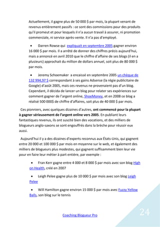 Actuellement, il gagne plus de 50 000 $ par mois, la plupart venant de
      revenus entièrement passifs : ce sont des commissions pour des produits
      qu’il promeut et pour lesquels il n’a aucun travail à assurer, ni promotion
      commerciale, ni service après-vente. Il n’a pas d’employé.

           Darren Rowse qui expliquait en septembre 2005 gagner environ
      16 000 $ par mois. Il a arrêté de donner des chiffres précis aujourd’hui,
      mais a annoncé en avril 2010 que le chiffre d’affaire de ses blogs (il en a
      plusieurs) approchait du million de dollars annuel, soit plus de 80 000 $
      par mois.

            Jeremy Schoemaker a encaissé en septembre 2005 un chèque de
      132 994,97 $ correspondant à ses gains Adsense (la régie publicitaire de
      Google) d’août 2005, mais ces revenus ne provenaient pas d’un blog.
      Cependant, il décida de lancer un blog pour relater ses expériences sur
      comment gagner de l’argent online, ShoeMoney, et en 2008 ce blog a
      réalisé 500 000$ de chiffre d’affaires, soit plus de 40 000 $ par mois.

 Ces pionniers, avec quelques dizaines d’autres, ont commencé pour la plupart
à gagner sérieusement de l’argent online vers 2005. En publiant leurs
fantastiques revenus, ils ont suscité bien des vocations, et des milliers de
blogueurs anglo-saxons se sont engouffrés dans la brèche pour réussir eux
aussi.

 Aujourd’hui il y a des dizaines d’experts reconnus aux États-Unis, qui gagnent
entre 20 000 et 100 000 $ par mois en moyenne sur le web, et également des
milliers de blogueurs plus modestes, qui gagnent suffisamment bien leur vie
pour en faire leur métier à part entière, par exemple :

        Fran Kerr gagne entre 4 000 et 8 000 $ par mois avec son blog High
      on Health, créé en 2007

        Leigh Pelee gagne plus de 10 000 $ par mois avec son blog Leigh
      Pelee

        Will Hamilton gagne environ 15 000 $ par mois avec Fuzzy Yellow
      Balls, son blog sur le tennis




                             Coaching Blogueur Pro                                  24
 