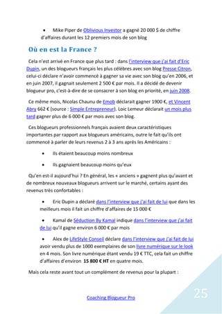  Mike Piper de Oblivious Investor a gagné 20 000 $ de chiffre
       d’affaires durant les 12 premiers mois de son blog

 Où en est la France ?
 Cela n’est arrivé en France que plus tard : dans l’interview que j’ai fait d’Eric
Dupin, un des blogueurs français les plus célèbres avec son blog Presse Citron,
celui-ci déclare n’avoir commencé à gagner sa vie avec son blog qu’en 2006, et
en juin 2007, il gagnait seulement 2 500 € par mois. Il a décidé de devenir
blogueur pro, c'est-à-dire de se consacrer à son blog en priorité, en juin 2008.

 Ce même mois, Nicolas Chaunu de Emob déclarait gagner 1900 €, et Vincent
Abry 662 € (source : Simple Entrepreneur). Loic Lemeur déclarait un mois plus
tard gagner plus de 6 000 € par mois avec son blog.

 Ces blogueurs professionnels français avaient deux caractéristiques
importantes par rapport aux blogueurs américains, outre le fait qu’ils ont
commencé à parler de leurs revenus 2 à 3 ans après les Américains :

           Ils étaient beaucoup moins nombreux

           Ils gagnaient beaucoup moins qu’eux

 Qu’en est-il aujourd’hui ? En général, les « anciens » gagnent plus qu’avant et
de nombreux nouveaux blogueurs arrivent sur le marché, certains ayant des
revenus très confortables :

           Eric Dupin a déclaré dans l’interview que j’ai fait de lui que dans les
      meilleurs mois il fait un chiffre d’affaires de 15 000 €

            Kamal de Séduction By Kamal indique dans l’interview que j’ai fait
      de lui qu’il gagne environ 6 000 € par mois

            Alex de LifeStyle Conseil déclare dans l’interview que j’ai fait de lui
      avoir vendu plus de 1000 exemplaires de son livre numérique sur le look
      en 4 mois. Son livre numérique étant vendu 19 € TTC, cela fait un chiffre
      d’affaires d’environ 15 800 € HT en quatre mois.

 Mais cela reste avant tout un complément de revenus pour la plupart :



                             Coaching Blogueur Pro                                   25
 