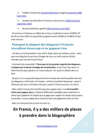     Frédéric Canevet de Conseils Marketing ne gagne qu’environ 1000
      € par mois

          Aurélien de Read Me I’m Famous a fait environ 1 000 € de CA en
      septembre 2010

            Business Attitude a généré 530 € de CA en avril 2010

 Et comme je l’indiquais au début de ce livre, j’ai généré environ 14 000 € HT
de CA en mars 2010, et aujourd’hui je génère entre 10 000 et 13 000 € HT par
mois environ.

 Pourquoi la plupart des blogueurs Français
travaillent beaucoup et ne gagnent rien
 J’ai donc un CA équivalent à celui d’Eric Dupin dans ses meilleurs mois – alors
que mon blog Des Livres Pour Changer de Vie a un trafic environ 30 fois
moindre que celui de Presse Citron.

  Comment est-ce possible ? Parce que la très grande majorité des blogueurs
n’adopte pas la bonne stratégie de monétisation, et qu’il leur faut donc un
trafic énorme pour générer un revenu décent. J’en parle en détails dans ce
livre.

 De plus, il y a une grande disparité entre le temps de travail quotidien de tous
ces blogueurs, Américains et Français : certains travaillent beaucoup - jusqu’à
18 heures par jour, et d’autres très peu, jusqu’à 2 heures par jour ou moins.

 Mon credo n’est pas de travailler plus pour gagner plus, il est de travailler
moins pour gagner plus en utilisant différentes stratégies pour maximiser la
valeur que j’apporte et l’argent que je gagne par rapport au temps que je passe
à travailler. Je vous expliquerai comment faire cela également dans ce livre.

 Mais ce n’est pas là où je veux en venir ici :


  En France, il y a des milliers de places
     à prendre dans la blogosphère

                              Coaching Blogueur Pro                                 26
 