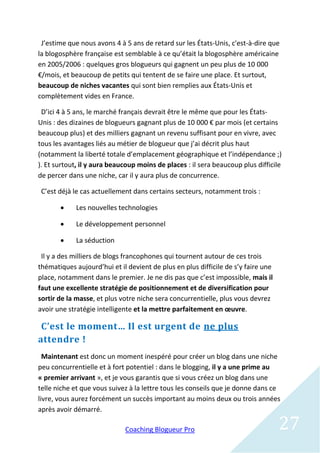 J’estime que nous avons 4 à 5 ans de retard sur les États-Unis, c'est-à-dire que
la blogosphère française est semblable à ce qu’était la blogosphère américaine
en 2005/2006 : quelques gros blogueurs qui gagnent un peu plus de 10 000
€/mois, et beaucoup de petits qui tentent de se faire une place. Et surtout,
beaucoup de niches vacantes qui sont bien remplies aux États-Unis et
complètement vides en France.

 D’ici 4 à 5 ans, le marché français devrait être le même que pour les États-
Unis : des dizaines de blogueurs gagnant plus de 10 000 € par mois (et certains
beaucoup plus) et des milliers gagnant un revenu suffisant pour en vivre, avec
tous les avantages liés au métier de blogueur que j’ai décrit plus haut
(notamment la liberté totale d’emplacement géographique et l’indépendance ;)
). Et surtout, il y aura beaucoup moins de places : il sera beaucoup plus difficile
de percer dans une niche, car il y aura plus de concurrence.

 C’est déjà le cas actuellement dans certains secteurs, notamment trois :

           Les nouvelles technologies

           Le développement personnel

           La séduction

 Il y a des milliers de blogs francophones qui tournent autour de ces trois
thématiques aujourd’hui et il devient de plus en plus difficile de s’y faire une
place, notamment dans le premier. Je ne dis pas que c’est impossible, mais il
faut une excellente stratégie de positionnement et de diversification pour
sortir de la masse, et plus votre niche sera concurrentielle, plus vous devrez
avoir une stratégie intelligente et la mettre parfaitement en œuvre.

 C’est le moment… Il est urgent de ne plus
attendre !
  Maintenant est donc un moment inespéré pour créer un blog dans une niche
peu concurrentielle et à fort potentiel : dans le blogging, il y a une prime au
« premier arrivant », et je vous garantis que si vous créez un blog dans une
telle niche et que vous suivez à la lettre tous les conseils que je donne dans ce
livre, vous aurez forcément un succès important au moins deux ou trois années
après avoir démarré.

                             Coaching Blogueur Pro                                 27
 