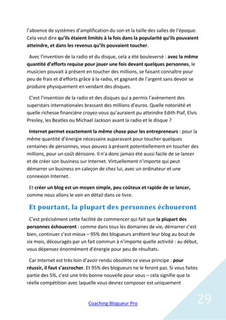 l’absence de systèmes d’amplification du son et la taille des salles de l’époque.
Cela veut dire qu’ils étaient limités à la fois dans la popularité qu’ils pouvaient
atteindre, et dans les revenus qu’ils pouvaient toucher.

 Avec l’invention de la radio et du disque, cela a été bouleversé : avec la même
quantité d’efforts requise pour jouer une fois devant quelques personnes, le
musicien pouvait à présent en toucher des millions, se faisant connaître pour
peu de frais et d’efforts grâce à la radio, et gagnant de l’argent sans devoir se
produire physiquement en vendant des disques.

 C’est l’invention de la radio et des disques qui a permis l’avènement des
superstars internationales brassant des millions d’euros. Quelle notoriété et
quelle richesse financière croyez-vous qu’auraient pu atteindre Edith Piaf, Elvis
Presley, les Beatles ou Michael Jackson avant la radio et le disque ?

 Internet permet exactement la même chose pour les entrepreneurs : pour la
même quantité d’énergie nécessaire auparavant pour toucher quelques
centaines de personnes, vous pouvez à présent potentiellement en toucher des
millions, pour un coût dérisoire. Il n’a donc jamais été aussi facile de se lancer
et de créer son business sur Internet. Virtuellement n’importe qui peut
démarrer un business en caleçon de chez lui, avec un ordinateur et une
connexion Internet.

 Et créer un blog est un moyen simple, peu coûteux et rapide de se lancer,
comme nous allons le voir en détail dans ce livre.

 Et pourtant, la plupart des personnes échoueront
 C’est précisément cette facilité de commencer qui fait que la plupart des
personnes échoueront : comme dans tous les domaines de vie, démarrer c’est
bien, continuer c’est mieux – 95% des blogueurs arrêtent leur blog au bout de
six mois, découragés par un fait commun à n’importe quelle activité : au début,
vous dépensez énormément d’énergie pour peu de résultats.

 Car Internet est très loin d’avoir rendu obsolète ce vieux principe : pour
réussir, il faut s’accrocher. Et 95% des blogueurs ne le feront pas. Si vous faites
partie des 5%, c’est une très bonne nouvelle pour vous – cela signifie que la
réelle compétition avec laquelle vous devrez composer est uniquement


                             Coaching Blogueur Pro                                29
 