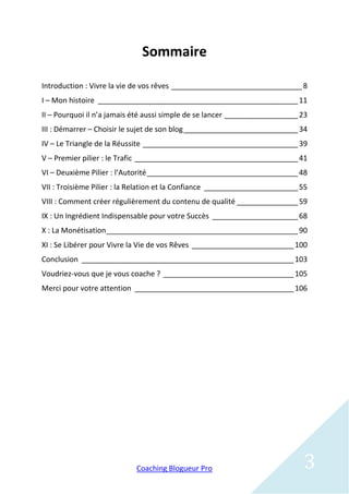 Sommaire

Introduction : Vivre la vie de vos rêves ________________________________ 8
I – Mon histoire _________________________________________________ 11
II – Pourquoi il n’a jamais été aussi simple de se lancer __________________ 23
III : Démarrer – Choisir le sujet de son blog ____________________________ 34
IV – Le Triangle de la Réussite ______________________________________ 39
V – Premier pilier : le Trafic ________________________________________ 41
VI – Deuxième Pilier : l’Autorité _____________________________________ 48
VII : Troisième Pilier : la Relation et la Confiance _______________________ 55
VIII : Comment créer régulièrement du contenu de qualité _______________ 59
IX : Un Ingrédient Indispensable pour votre Succès _____________________ 68
X : La Monétisation_______________________________________________ 90
XI : Se Libérer pour Vivre la Vie de vos Rêves _________________________ 100
Conclusion ____________________________________________________ 103
Voudriez-vous que je vous coache ? ________________________________ 105
Merci pour votre attention _______________________________________ 106




                            Coaching Blogueur Pro                            3
 