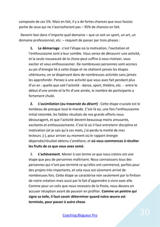 composée de ces 5%. Mais en fait, il y a de fortes chances que vous fassiez
partie de ceux qui ne s’accrocheront pas – 95% de chances en fait.

 Devenir bon dans n’importe quel domaine – que ce soit un sport, un art, un
domaine professionnel, etc. – requiert de passer par trois phases :

        1. Le démarrage : c’est l’étape où la motivation, l’excitation et
      l’enthousiasme sont à leur comble. Vous venez de découvrir une activité,
      et la seule nouveauté de la chose peut suffire à vous motiver, vous
      exciter et vous enthousiasmer. De nombreuses personnes sont accrocs
      au pic d’énergie lié à cette étape et ne réalisent jamais les étapes
      ultérieures, en se dispersant dans de nombreuses activités sans jamais
      les approfondir. Pensez à une activité que vous avez fait pendant plus
      d’un an : quelle que soit l’activité - danse, sport, théâtre, etc. - entre le
      début d’une année et la fin d’une année, le nombre de participants a
      fortement chuté.

       2. L’assimilation (ou traversée du désert) : Cette étape cruciale est le
      tombeau de presque tout le monde. C’est là où, une fois l’enthousiasme
      initial retombé, les faibles résultats de nos grands efforts nous
      découragent, et que l’activité devient beaucoup moins amusante,
      excitante et enthousiasmante. C’est là où il faut entretenir discipline et
      motivation (et je sais qu’à ces mots, j’ai perdu la moitié de mes
      lecteurs ;) ), pour arriver au moment où le rapport énergie
      dépensée/résultat obtenu s’améliore, et où vous commencez à récolter
      les fruits de ce que vous avez semé.

       3. L’achèvement. Mener à son terme ce que nous créons est une
      étape que peu de personnes maîtrisent. Nous connaissons tous des
      personnes qui n’ont pas terminé ce qu’elles ont commencé, parfois pour
      des projets très importants, et cela nous est sûrement arrivé de
      nombreuses fois. Cette étape se caractérise non seulement par la finition
      de notre création mais aussi par le fait d’apprendre à vivre avec elle.
      Comme pour un colis que nous recevons de la Poste, nous devons en
      accuser réception avant de pouvoir en profiter. Comme un peintre qui
      signe sa toile, il faut savoir déterminer quand notre œuvre est
      terminée, pour passer à autre chose.


                             Coaching Blogueur Pro                                30
 