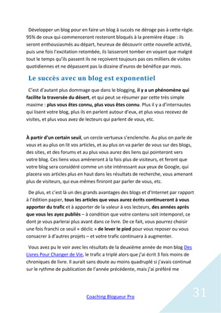 Développer un blog pour en faire un blog à succès ne déroge pas à cette règle.
95% de ceux qui commenceront resteront bloqués à la première étape : ils
seront enthousiasmés au départ, heureux de découvrir cette nouvelle activité,
puis une fois l’excitation retombée, ils laisseront tomber en voyant que malgré
tout le temps qu’ils passent ils ne reçoivent toujours pas ces milliers de visites
quotidiennes et ne dépassent pas la dizaine d’euros de bénéfice par mois.

 Le succès avec un blog est exponentiel
 C’est d’autant plus dommage que dans le blogging, il y a un phénomène qui
facilite la traversée du désert, et qui peut se résumer par cette très simple
maxime : plus vous êtes connu, plus vous êtes connu. Plus il y a d’internautes
qui lisent votre blog, plus ils en parlent autour d’eux, et plus vous recevez de
visites, et plus vous avez de lecteurs qui parlent de vous, etc.


À partir d’un certain seuil, un cercle vertueux s’enclenche. Au plus on parle de
vous et au plus on lit vos articles, et au plus on va parler de vous sur des blogs,
des sites, et des forums et au plus vous aurez des liens qui pointeront vers
votre blog. Ces liens vous amèneront à la fois plus de visiteurs, et feront que
votre blog sera considéré comme un site intéressant aux yeux de Google, qui
placera vos articles plus en haut dans les résultats de recherche, vous amenant
plus de visiteurs, qui eux-mêmes finiront par parler de vous, etc.

 De plus, et c’est là un des grands avantages des blogs et d’Internet par rapport
à l’édition papier, tous les articles que vous aurez écrits continueront à vous
apporter du trafic et à apporter de la valeur à vos lecteurs, des années après
que vous les ayez publiés – à condition que votre contenu soit intemporel, ce
dont je vous parlerai plus avant dans ce livre. De ce fait, vous pourrez choisir
une fois franchi ce seuil « déclic » de lever le pied pour vous reposer ou vous
consacrer à d’autres projets – et votre trafic continuera à augmenter.

 Vous avez pu le voir avec les résultats de la deuxième année de mon blog Des
Livres Pour Changer de Vie, le trafic a triplé alors que j’ai écrit 3 fois moins de
chroniques de livre. Il aurait sans doute au moins quadruplé si j’avais continué
sur le rythme de publication de l’année précédente, mais j’ai préféré me




                              Coaching Blogueur Pro                                   31
 