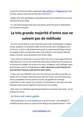 consacrer à d’autres projets, notamment Agir et Réussir, et Blogueur Pro. Sans
ce choix, vous ne seriez pas en train de lire ce livre ;) .

 Malgré cela, 95% des blogueurs abandonneront avant d’atteindre les six mois
d’existence de leur blog.

  Il y a de fortes chances pour que vous fassiez partie de ceux-là. Maintenant,
j’ai une bonne nouvelle :


 La très grande majorité d’entre eux ne
         suivent pas de méthode
  Ils n’ont aucune idée de ce qu’il faut faire pour créer et développer un blog à
succès, puisqu’ils n’ont jamais étudié les livres ou les cours de blogueurs qui
ont réussi, et qu’ils n’ont évidemment jamais eu auparavant de blog à succès.
Ils naviguent donc sans boussole dans le brouillard, et sans aucune idée des
étapes à franchir avant de pouvoir vivre de leur blog.

 Tout comme un navire qui n’a aucune idée d’où il est, et une vague idée de la
destination où il va, ou d’un aventurier perdu dans le désert qui ne sait pas où
se trouvent les villages, les routes et les oasis, le blogueur sans méthode risque
de rebrousser chemin et d’abandonner alors même que ce qu’il cherche est
juste derrière l’horizon, juste derrière cette colline.

 Si vous avez une méthode, vous avez une carte qui vous dit où vous êtes, et
quelles sont les étapes nécessaires pour aller de l’avant, vous êtes beaucoup
moins susceptibles de vous perdre en route, de gaspiller de l’énergie
inutilement sur des actions sans intérêts, et d’abandonner alors que vous allez
atteindre votre premier objectif et commencer à en profiter.

 Bref, avoir une méthode augmente grandement vos chances de survie – et vos
chances de succès.

 Ce livre est votre guide
 Cela tombe bien, car c’est exactement ce qu’est ce livre – une méthode. À
condition de bien choisir le sujet de votre blog et son positionnement – votre


                             Coaching Blogueur Pro                                  32
 