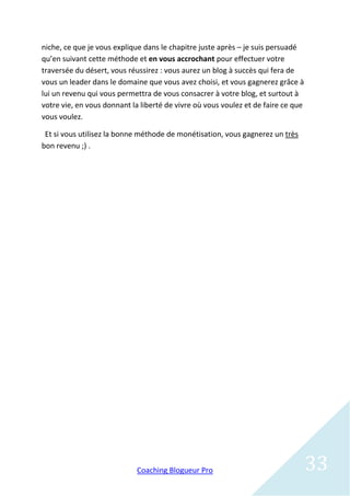 niche, ce que je vous explique dans le chapitre juste après – je suis persuadé
qu’en suivant cette méthode et en vous accrochant pour effectuer votre
traversée du désert, vous réussirez : vous aurez un blog à succès qui fera de
vous un leader dans le domaine que vous avez choisi, et vous gagnerez grâce à
lui un revenu qui vous permettra de vous consacrer à votre blog, et surtout à
votre vie, en vous donnant la liberté de vivre où vous voulez et de faire ce que
vous voulez.

 Et si vous utilisez la bonne méthode de monétisation, vous gagnerez un très
bon revenu ;) .




                             Coaching Blogueur Pro                                 33
 