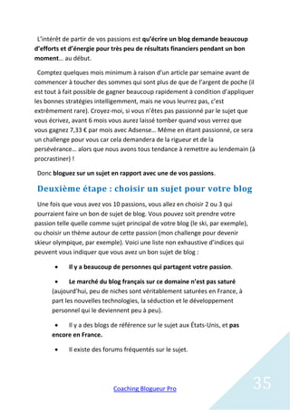 L’intérêt de partir de vos passions est qu’écrire un blog demande beaucoup
d’efforts et d’énergie pour très peu de résultats financiers pendant un bon
moment… au début.

 Comptez quelques mois minimum à raison d’un article par semaine avant de
commencer à toucher des sommes qui sont plus de que de l’argent de poche (il
est tout à fait possible de gagner beaucoup rapidement à condition d’appliquer
les bonnes stratégies intelligemment, mais ne vous leurrez pas, c’est
extrêmement rare). Croyez-moi, si vous n’êtes pas passionné par le sujet que
vous écrivez, avant 6 mois vous aurez laissé tomber quand vous verrez que
vous gagnez 7,33 € par mois avec Adsense… Même en étant passionné, ce sera
un challenge pour vous car cela demandera de la rigueur et de la
persévérance… alors que nous avons tous tendance à remettre au lendemain (à
procrastiner) !

 Donc bloguez sur un sujet en rapport avec une de vos passions.

 Deuxième étape : choisir un sujet pour votre blog
 Une fois que vous avez vos 10 passions, vous allez en choisir 2 ou 3 qui
pourraient faire un bon de sujet de blog. Vous pouvez soit prendre votre
passion telle quelle comme sujet principal de votre blog (le ski, par exemple),
ou choisir un thème autour de cette passion (mon challenge pour devenir
skieur olympique, par exemple). Voici une liste non exhaustive d’indices qui
peuvent vous indiquer que vous avez un bon sujet de blog :

           Il y a beaucoup de personnes qui partagent votre passion.

            Le marché du blog français sur ce domaine n’est pas saturé
      (aujourd’hui, peu de niches sont véritablement saturées en France, à
      part les nouvelles technologies, la séduction et le développement
      personnel qui le deviennent peu à peu).

          Il y a des blogs de référence sur le sujet aux États-Unis, et pas
      encore en France.

           Il existe des forums fréquentés sur le sujet.




                             Coaching Blogueur Pro                                35
 