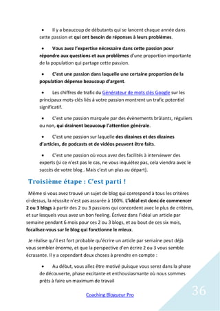     Il y a beaucoup de débutants qui se lancent chaque année dans
      cette passion et qui ont besoin de réponses à leurs problèmes.

            Vous avez l’expertise nécessaire dans cette passion pour
      répondre aux questions et aux problèmes d’une proportion importante
      de la population qui partage cette passion.

          C’est une passion dans laquelle une certaine proportion de la
      population dépense beaucoup d’argent.

            Les chiffres de trafic du Générateur de mots clés Google sur les
      principaux mots-clés liés à votre passion montrent un trafic potentiel
      significatif.

          C’est une passion marquée par des évènements brûlants, réguliers
      ou non, qui drainent beaucoup l’attention générale.

            C’est une passion sur laquelle des dizaines et des dizaines
      d’articles, de podcasts et de vidéos peuvent être faits.

           C’est une passion où vous avez des facilités à interviewer des
      experts (si ce n’est pas le cas, ne vous inquiétez pas, cela viendra avec le
      succès de votre blog . Mais c’est un plus au départ).

 Troisième étape : C’est parti !
 Même si vous avez trouvé un sujet de blog qui correspond à tous les critères
ci-dessus, la réussite n’est pas assurée à 100%. L’idéal est donc de commencer
2 ou 3 blogs à partir des 2 ou 3 passions qui concordent avec le plus de critères,
et sur lesquels vous avez un bon feeling. Écrivez dans l’idéal un article par
semaine pendant 6 mois pour ces 2 ou 3 blogs, et au bout de ces six mois,
focalisez-vous sur le blog qui fonctionne le mieux.

 Je réalise qu’il est fort probable qu’écrire un article par semaine peut déjà
vous sembler énorme, et que la perspective d’en écrire 2 ou 3 vous semble
écrasante. Il y a cependant deux choses à prendre en compte :

           Au début, vous allez être motivé puisque vous serez dans la phase
      de découverte, phase excitante et enthousiasmante où nous sommes
      prêts à faire un maximum de travail

                             Coaching Blogueur Pro                                   36
 