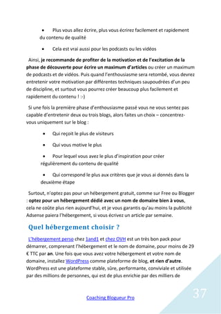    Plus vous allez écrire, plus vous écrirez facilement et rapidement
      du contenu de qualité

           Cela est vrai aussi pour les podcasts ou les vidéos

 Ainsi, je recommande de profiter de la motivation et de l’excitation de la
phase de découverte pour écrire un maximum d’articles ou créer un maximum
de podcasts et de vidéos. Puis quand l’enthousiasme sera retombé, vous devrez
entretenir votre motivation par différentes techniques saupoudrées d’un peu
de discipline, et surtout vous pourrez créer beaucoup plus facilement et
rapidement du contenu ! :-)

 Si une fois la première phase d’enthousiasme passé vous ne vous sentez pas
capable d’entretenir deux ou trois blogs, alors faites un choix – concentrez-
vous uniquement sur le blog :

           Qui reçoit le plus de visiteurs

           Qui vous motive le plus

        Pour lequel vous avez le plus d’inspiration pour créer
      régulièrement du contenu de qualité

        Qui correspond le plus aux critères que je vous ai donnés dans la
      deuxième étape

  Surtout, n’optez pas pour un hébergement gratuit, comme sur Free ou Blogger
: optez pour un hébergement dédié avec un nom de domaine bien à vous,
cela ne coûte plus rien aujourd’hui, et je vous garantis qu’au moins la publicité
Adsense paiera l’hébergement, si vous écrivez un article par semaine.

 Quel hébergement choisir ?
 L’hébergement perso chez 1and1 et chez OVH est un très bon pack pour
démarrer, comprenant l’hébergement et le nom de domaine, pour moins de 29
€ TTC par an. Une fois que vous avez votre hébergement et votre nom de
domaine, installez WordPress comme plateforme de blog, et rien d’autre.
WordPress est une plateforme stable, sûre, performante, conviviale et utilisée
par des millions de personnes, qui est de plus enrichie par des milliers de



                             Coaching Blogueur Pro                               37
 