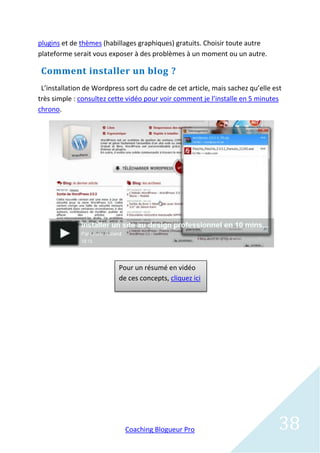plugins et de thèmes (habillages graphiques) gratuits. Choisir toute autre
plateforme serait vous exposer à des problèmes à un moment ou un autre.

 Comment installer un blog ?
 L’installation de Wordpress sort du cadre de cet article, mais sachez qu’elle est
très simple : consultez cette vidéo pour voir comment je l’installe en 5 minutes
chrono.




                           Pour un résumé en vidéo
                           de ces concepts, cliquez ici




                             Coaching Blogueur Pro                               38
 