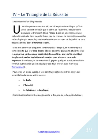 IV – Le Triangle de la Reussite
 La Fondation d’un blog à succès



 U
           ne fois que vous avez trouvé une niche pour votre blog et qu’il est
          lancé, ce n’est bien sûr que le début de l’aventure. Beaucoup de
          blogueurs se trompent déjà à l’étape 1, soit en sélectionnant une
niche ultra saturée dans laquelle ils ont peu de chances de percer (les nouvelles
technologies par exemple), soit en sélectionnant un sujet sur lequel ils ne sont
pas passionnés, pour différentes raisons.

 Mais plus encore de blogueurs sont bloqués à l’étape 2, et n’arrivent pas à
faire en sorte que leur blog décolle et qu’il devienne populaire. Et parmi ceux-
ci, nombreux sont ceux qui essaient de le monétiser alors qu’ils n’ont tout
simplement pas les fondations nécessaires pour s’assurer un succès
important à ce niveau, et se retrouvent à gagner quelques euros par mois de
revenus publicitaires (je suis passé par ces deux erreurs avec mon blog
TechnoSmart).

 Pour avoir un blog à succès, il faut construire solidement trois piliers qui
seront la fondation de votre succès :

            Le Trafic

            L’Autorité

            La Relation et la Confiance

 Ces trois piliers forment ce que j’appelle le Triangle de la Réussite du Blog :




                              Coaching Blogueur Pro                                39
 