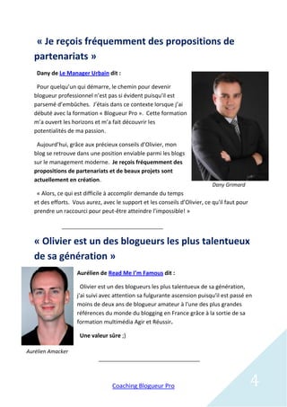 « Je reçois fréquemment des propositions de
  partenariats »
    Dany de Le Manager Urbain dit :

   Pour quelqu’un qui démarre, le chemin pour devenir
  blogueur professionnel n’est pas si évident puisqu'il est
  parsemé d’embûches. J’étais dans ce contexte lorsque j’ai
  débuté avec la formation « Blogueur Pro ». Cette formation
  m’a ouvert les horizons et m’a fait découvrir les
  potentialités de ma passion.

   Aujourd’hui, grâce aux précieux conseils d’Olivier, mon
  blog se retrouve dans une position enviable parmi les blogs
  sur le management moderne. Je reçois fréquemment des
  propositions de partenariats et de beaux projets sont
  actuellement en création.
                                                                            Dany Grimard
   « Alors, ce qui est difficile à accomplir demande du temps
  et des efforts. Vous aurez, avec le support et les conseils d’Olivier, ce qu'il faut pour
  prendre un raccourci pour peut-être atteindre l’impossible! »




  « Olivier est un des blogueurs les plus talentueux
  de sa génération »
                   Aurélien de Read Me I’m Famous dit :

                     Olivier est un des blogueurs les plus talentueux de sa génération,
                   j'ai suivi avec attention sa fulgurante ascension puisqu'il est passé en
                   moins de deux ans de blogueur amateur à l'une des plus grandes
                   références du monde du blogging en France grâce à la sortie de sa
                   formation multimédia Agir et Réussir.

                    Une valeur sûre ;)

Aurélien Amacker




                                  Coaching Blogueur Pro                                       4
 