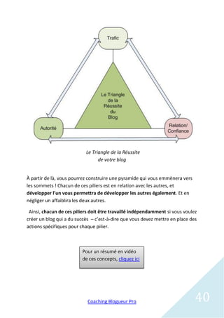 Le Triangle de la Réussite
                                 de votre blog


À partir de là, vous pourrez construire une pyramide qui vous emmènera vers
les sommets ! Chacun de ces piliers est en relation avec les autres, et
développer l’un vous permettra de développer les autres également. Et en
négliger un affaiblira les deux autres.

 Ainsi, chacun de ces piliers doit être travaillé indépendamment si vous voulez
créer un blog qui a du succès – c’est-à-dire que vous devez mettre en place des
actions spécifiques pour chaque pilier.



                         Pour un résumé en vidéo
                         de ces concepts, cliquez ici




                            Coaching Blogueur Pro                             40
 