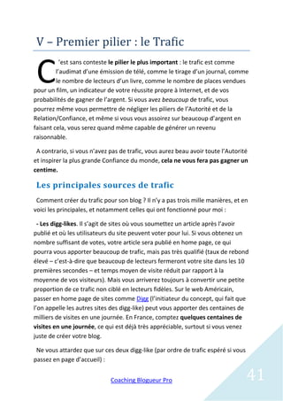 V – Premier pilier : le Trafic

 C
           ’est sans conteste le pilier le plus important : le trafic est comme
         l’audimat d’une émission de télé, comme le tirage d’un journal, comme
         le nombre de lecteurs d’un livre, comme le nombre de places vendues
pour un film, un indicateur de votre réussite propre à Internet, et de vos
probabilités de gagner de l’argent. Si vous avez beaucoup de trafic, vous
pourrez même vous permettre de négliger les piliers de l’Autorité et de la
Relation/Confiance, et même si vous vous assoirez sur beaucoup d’argent en
faisant cela, vous serez quand même capable de générer un revenu
raisonnable.

 A contrario, si vous n’avez pas de trafic, vous aurez beau avoir toute l’Autorité
et inspirer la plus grande Confiance du monde, cela ne vous fera pas gagner un
centime.

 Les principales sources de trafic
 Comment créer du trafic pour son blog ? Il n’y a pas trois mille manières, et en
voici les principales, et notamment celles qui ont fonctionné pour moi :

  - Les digg-likes. Il s’agit de sites où vous soumettez un article après l’avoir
publié et où les utilisateurs du site peuvent voter pour lui. Si vous obtenez un
nombre suffisant de votes, votre article sera publié en home page, ce qui
pourra vous apporter beaucoup de trafic, mais pas très qualifié (taux de rebond
élevé – c’est-à-dire que beaucoup de lecteurs fermeront votre site dans les 10
premières secondes – et temps moyen de visite réduit par rapport à la
moyenne de vos visiteurs). Mais vous arriverez toujours à convertir une petite
proportion de ce trafic non ciblé en lecteurs fidèles. Sur le web Américain,
passer en home page de sites comme Digg (l’initiateur du concept, qui fait que
l’on appelle les autres sites des digg-like) peut vous apporter des centaines de
milliers de visites en une journée. En France, comptez quelques centaines de
visites en une journée, ce qui est déjà très appréciable, surtout si vous venez
juste de créer votre blog.

 Ne vous attardez que sur ces deux digg-like (par ordre de trafic espéré si vous
passez en page d’accueil) :


                             Coaching Blogueur Pro                                 41
 