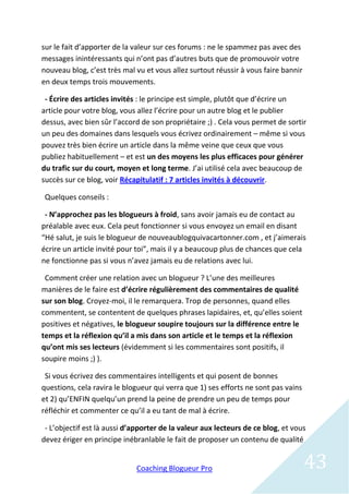 sur le fait d’apporter de la valeur sur ces forums : ne le spammez pas avec des
messages inintéressants qui n’ont pas d’autres buts que de promouvoir votre
nouveau blog, c’est très mal vu et vous allez surtout réussir à vous faire bannir
en deux temps trois mouvements.

 - Écrire des articles invités : le principe est simple, plutôt que d’écrire un
article pour votre blog, vous allez l’écrire pour un autre blog et le publier
dessus, avec bien sûr l’accord de son propriétaire ;) . Cela vous permet de sortir
un peu des domaines dans lesquels vous écrivez ordinairement – même si vous
pouvez très bien écrire un article dans la même veine que ceux que vous
publiez habituellement – et est un des moyens les plus efficaces pour générer
du trafic sur du court, moyen et long terme. J’ai utilisé cela avec beaucoup de
succès sur ce blog, voir Récapitulatif : 7 articles invités à découvrir.

 Quelques conseils :

 - N’approchez pas les blogueurs à froid, sans avoir jamais eu de contact au
préalable avec eux. Cela peut fonctionner si vous envoyez un email en disant
“Hé salut, je suis le blogueur de nouveaublogquivacartonner.com , et j’aimerais
écrire un article invité pour toi”, mais il y a beaucoup plus de chances que cela
ne fonctionne pas si vous n’avez jamais eu de relations avec lui.

 Comment créer une relation avec un blogueur ? L’une des meilleures
manières de le faire est d’écrire régulièrement des commentaires de qualité
sur son blog. Croyez-moi, il le remarquera. Trop de personnes, quand elles
commentent, se contentent de quelques phrases lapidaires, et, qu’elles soient
positives et négatives, le blogueur soupire toujours sur la différence entre le
temps et la réflexion qu’il a mis dans son article et le temps et la réflexion
qu’ont mis ses lecteurs (évidemment si les commentaires sont positifs, il
soupire moins ;) ).

 Si vous écrivez des commentaires intelligents et qui posent de bonnes
questions, cela ravira le blogueur qui verra que 1) ses efforts ne sont pas vains
et 2) qu’ENFIN quelqu’un prend la peine de prendre un peu de temps pour
réfléchir et commenter ce qu’il a eu tant de mal à écrire.

 - L’objectif est là aussi d’apporter de la valeur aux lecteurs de ce blog, et vous
devez ériger en principe inébranlable le fait de proposer un contenu de qualité


                             Coaching Blogueur Pro                                  43
 