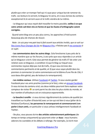 plutôt que créer un trompe-l’œil qui n’a que pour unique but de ramener du
trafic. Les lecteurs le verront, le blogueur le verra, et si vous écrivez du contenu
exceptionnel ils le verront aussi et le trafic viendra de lui-même.

 - Le blogueur qui vous reçoit doit travailler le moins possible, veillez à ce que
votre article soit bien mis en forme et que les fautes d’orthographe soient
corrigées.

 Quand votre blog sera un peu plus connu, les approches à froid auront
beaucoup plus de chances de réussir.

 Note : Je suis pour ma part tout à fait ouvert aux articles invités, que ce soit sur
Des Livres Pour Changer de Vie ou Blogueur Pro, n’hésitez pas à me contacter à
ce sujet.

 - Les commentaires dans les autres blogs. Cela fonctionne à peu près de la
même manière que sur les forums, à ceci près que vous répondez à un article
qu’un blogueur a écrit. Cela vous permet de générer du trafic ET de créer une
relation avec ce blogueur, à condition 1) que le blog sur lequel vous
commentez reçoive déjà pas mal de trafic, 2) que vous écriviez des
commentaires pertinents et de qualité, et 3) que vous soyez plutôt dans les
premiers à commenter (si votre commentaire est le 63ème d’une file de 156, il
aura beau être génial, peu de lecteurs le remarqueront).

 - Les médias sociaux. Utilisez Facebook et Twitter. Si vous voulez garder
Facebook pour vos amis proches (comme je le fais), créez un groupe Facebook.
Si vous écrivez du contenu viral, ces deux médias pourront faire exploser votre
compteur de visites : ce sont parmi les dix sites les plus visités du monde, et
leur nombre d’utilisateurs est en croissance exponentielle.

 - Le bouche à oreille : si vous écrivez régulièrement du contenu de qualité (en
travaillant sur le pilier d’Autorité) avec un ton qui est bien à vous (pilier de la
Relation/Confiance), les personnes le remarqueront et commenceront à en
parler à leurs amis, en particulier si vous utilisez intelligemment Facebook et
Twitter.

 - De plus, vous pouvez écrire des articles volontairement polémiques (de
temps en temps uniquement) qui pourront créer un buzz : nous humains
adorons les scandales et les débats à rallonge. Par exemple, j’ai écrit mon

                              Coaching Blogueur Pro                                  44
 
