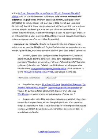 article La Crise : Pourquoi Elle ne me Touche PAS – Et Pourquoi Elle VOUS
Affecte dans un but délibérément polémique, et le résultat a dépassé mes
espérances les plus folles, amenant beaucoup de trafic, quelques liens et
BEAUCOUP de commentaires (38, alors que le blog n’avait que trois mois
d’existence), la moitié disant que je suis génial, et l’autre moitié que je suis un
connard et qu’ils espèrent que je ne vais pas laisser de descendance ;) . À
utiliser avec modération, et définitivement pas si vous ne pouvez pas encaisser
les critiques (mais si vous lancez un blog, attendez-vous à essuyer des critiques,
notamment parce que c’est un critère de réussite).

 - Les moteurs de recherche. Google est le premier site qui m’apporte des
visites tous les mois. Le SEO (Search Engine Optimisation) est une science et un
métier à part entière, mais voici quelques conseils pour vous aider à ce niveau :

            Surtout, quand vous configurez votre blog WordPress, ne laissez
      pas la structure des URL par défaut : allez dans RéglagesPermaliens,
      choisissez “Structure personnalisée” et tapez “/%postname%/” (sans les
      guillemets) dans la case. Cela fait que l’URL de vos articles apparaîtra
      sous la forme http://nomdublog.com/nomdelarticle plutôt que sous la
      forme http://nomdublog.com/p?=765, que Google n’aime pas.




           Installez les plugins All in One SEO Pack, Google XML Sitemaps, Yet
      Another Related Posts Plugin et Dagon Design Sitemap Generator (je
      vous ai dit qu’il vous fallait absolument disposer d’un site sous
      WordPress avec votre propre nom de domaine n’est-ce pas ?)

            En gros, plus votre blog a des liens qui pointent vers lui, et des liens
      venant de sites populaires, et plus Google l’appréciera. Cela prend du
      temps à se construire, mais si vous travaillez sur le Triangle de la Réussite
      ces liens viendront d’eux-mêmes, améliorant vos classements dans les
      résultats de recherche.




                             Coaching Blogueur Pro                                 45
 