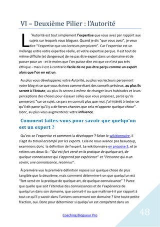 VI – Deuxieme Pilier : l’Autorite


 L
        ’Autorité est tout simplement l’expertise que vous avez par rapport aux
       sujets sur lesquels vous bloguez. Quand je dis “que vous avez”, je veux
       dire “l’expertise que vos lecteurs perçoivent”. Car l’expertise est un
mélange entre votre expertise réelle, et votre expertise perçue. Il est tout de
même difficile (et dangereux) de ne pas être expert dans un domaine et de
passer pour un - et le moins que l’on puisse dire est que ce n’est pas très
éthique - mais il est à contrario facile de ne pas être perçu comme un expert
alors que l’on en est un.

 Au plus vous développerez votre Autorité, au plus vos lecteurs percevront
votre blog et ce que vous écrivez comme étant des conseils précieux, au plus ils
seront à l’écoute, au plus ils seront à même de changer leurs habitudes et leurs
perceptions des choses pour essayer celles que vous proposez, parce qu’ils
penseront “sur ce sujet, ce gars en connait plus que moi, j’ai intérêt à tester ce
qu’il dit parce qu’il y a de fortes chances que cela m’apporte quelque chose”.
Donc, au plus vous augmenterez votre influence.

 Comment faites-vous pour savoir que quelqu’un
est un expert ?
 Qu’est-ce l’expertise et comment la développer ? Selon le wikitionnaire, il
s’agit du travail accompli par les experts. Cela ne nous avance pas beaucoup,
examinons donc la définition de l’expert. Le wikitionnaire en propose 3, et je
retiens ces deux-là : “Qui est fort versé en la pratique de quelque art, de
quelque connaissance qui s’apprend par expérience” et “Personne qui a un
savoir, une connaissance, reconnus”.

 À première vue la première définition repose sur quelque chose de plus
tangible que la deuxième, mais comment détermine-t-on que quelqu’un est
“fort versé en la pratique de quelque art, de quelque connaissance” ? Parce
que quelle que soit l’étendue des connaissances et de l’expérience de
quelqu’un dans son domaine, que connait-il ou que maîtrise-t-il par rapport à
tout ce qu’il y savoir dans l’univers concernant son domaine ? Une toute petite
fraction, oui. Donc pour déterminer si quelqu’un est compétent dans un


                             Coaching Blogueur Pro                               48
 