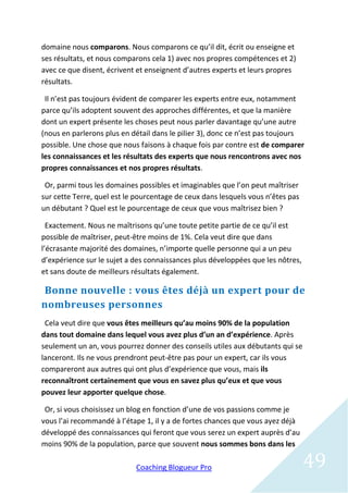 domaine nous comparons. Nous comparons ce qu’il dit, écrit ou enseigne et
ses résultats, et nous comparons cela 1) avec nos propres compétences et 2)
avec ce que disent, écrivent et enseignent d’autres experts et leurs propres
résultats.

 Il n’est pas toujours évident de comparer les experts entre eux, notamment
parce qu’ils adoptent souvent des approches différentes, et que la manière
dont un expert présente les choses peut nous parler davantage qu’une autre
(nous en parlerons plus en détail dans le pilier 3), donc ce n’est pas toujours
possible. Une chose que nous faisons à chaque fois par contre est de comparer
les connaissances et les résultats des experts que nous rencontrons avec nos
propres connaissances et nos propres résultats.

 Or, parmi tous les domaines possibles et imaginables que l’on peut maîtriser
sur cette Terre, quel est le pourcentage de ceux dans lesquels vous n’êtes pas
un débutant ? Quel est le pourcentage de ceux que vous maîtrisez bien ?

  Exactement. Nous ne maîtrisons qu’une toute petite partie de ce qu’il est
possible de maîtriser, peut-être moins de 1%. Cela veut dire que dans
l’écrasante majorité des domaines, n’importe quelle personne qui a un peu
d’expérience sur le sujet a des connaissances plus développées que les nôtres,
et sans doute de meilleurs résultats également.

Bonne nouvelle : vous êtes déjà un expert pour de
nombreuses personnes
 Cela veut dire que vous êtes meilleurs qu’au moins 90% de la population
dans tout domaine dans lequel vous avez plus d’un an d’expérience. Après
seulement un an, vous pourrez donner des conseils utiles aux débutants qui se
lanceront. Ils ne vous prendront peut-être pas pour un expert, car ils vous
compareront aux autres qui ont plus d’expérience que vous, mais ils
reconnaîtront certainement que vous en savez plus qu’eux et que vous
pouvez leur apporter quelque chose.

 Or, si vous choisissez un blog en fonction d’une de vos passions comme je
vous l’ai recommandé à l’étape 1, il y a de fortes chances que vous ayez déjà
développé des connaissances qui feront que vous serez un expert auprès d’au
moins 90% de la population, parce que souvent nous sommes bons dans les

                            Coaching Blogueur Pro                                49
 