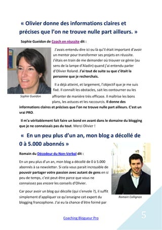 « Olivier donne des informations claires et
précises que l’on ne trouve nulle part ailleurs. »
 Sophie Gueidon de Coach en réussite dit :

                        J’avais entendu dire ici ou là qu’il était important d’avoir
                       un mentor pour transformer ses projets en réussite.
                       J’étais en train de me demander où trouver ce génie (au
                       sens de la lampe d’Aladin) quand j’ai entendu parler
                       d’Olivier Roland. J’ai tout de suite su que c’était la
                       personne que je recherchais.

                        Il a déjà atteint, et largement, l’objectif que je me suis
                       fixé. Il connaît les obstacles, sait les contourner ou les
Sophie Gueidon       affronter de manière très efficace. Il maîtrise les bons
                     plans, les astuces et les raccourcis. Il donne des
informations claires et précises que l’on ne trouve nulle part ailleurs. C'est un
vrai PRO.

 Il m’a véritablement fait faire un bond en avant dans le domaine du blogging
que je ne connaissais pas du tout. Merci Olivier !

 « En un peu plus d’un an, mon blog a décollé de
0 à 5.000 abonnés »
Romain du Décodeur du Non-Verbal dit :

En un peu plus d’un an, mon blog a décollé de 0 à 5.000
abonnés à sa newsletter. Si cela vous parait incroyable de
pouvoir partager votre passion avec autant de gens en si
peu de temps, c’est peut-être parce que vous ne
connaissez pas encore les conseils d’Olivier.

Car pour avoir un blog qui décolle (qui s’envole ?), il suffit
simplement d’appliquer ce qu’enseigne cet expert du                 Romain Collignon
blogging francophone. J’ai eu la chance d’être formé par



                              Coaching Blogueur Pro                                  5
 