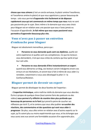 choses que nous aimons (c’est un cercle vertueux, le plaisir amène l’excellence,
et l’excellence amène le plaisir) et que nous apprécions y passer beaucoup de
temps : cela nous permet d’apprendre très facilement et de dépasser
rapidement ceux qui ont commencés en même temps que nous mais ne sont
pas passionnés par le sujet. Donc même si le domaine que vous avez choisi
pour bloguer est en relation avec une passion que vous n’avez jamais eu
l’occasion d’approfondir, le fait même que vous soyez passionné vous
permettra d’apprendre beaucoup plus vite.

Vous n’avez pas à passer un entretien
d’embauche pour bloguer
Bloguer est absolument merveilleux, parce que :

            Personne ne vous demande quels sont vos diplômes, quelle est
      votre expérience et quelles sont vos compétences. Ce que les lecteurs
      vous demandent, c’est que vous créiez du contenu qui leur parle et qui
      leur soit utile.

           Personne ne vous demande d’être instantanément un expert :
      quand vous démarrez un blog, vos lecteurs seront indulgents envers vos
      erreurs et vos hésitations, et seront tout à fait à même de vous aider à y
      remédier, notamment si vous avez développé le pilier 3 – la
      Confiance/Relation.

Bloguer permet de devenir un expert
Bloguer permet de développer les deux facettes de l’expertise :

 - L’expertise intrinsèque, votre maîtrise réelle du domaine que vous abordez.
Écrire à propos de quelque chose (tout comme faire des podcasts ou des
vidéos) vous permet d’y réfléchir de manière bien plus profonde que
beaucoup de personnes ne le font (qui prend la peine de coucher ses
réflexions par écrit ?), et le contenu que vous allez publier va susciter des
réactions, des commentaires et des questions qui vont vous aider à
progresser. De plus, vous allez entrer en relation avec d’autres experts sur le
sujet, qu’ils soient plus ou moins expérimentés que vous, et les échanges que
vous aurez avec eux seront une formidable occasion d’en apprendre plus.


                            Coaching Blogueur Pro                                  50
 