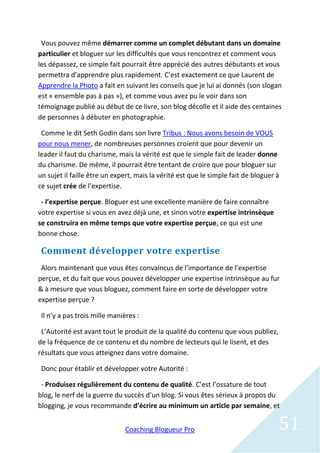 Vous pouvez même démarrer comme un complet débutant dans un domaine
particulier et bloguer sur les difficultés que vous rencontrez et comment vous
les dépassez, ce simple fait pourrait être apprécié des autres débutants et vous
permettra d’apprendre plus rapidement. C’est exactement ce que Laurent de
Apprendre la Photo a fait en suivant les conseils que je lui ai donnés (son slogan
est « ensemble pas à pas »), et comme vous avez pu le voir dans son
témoignage publié au début de ce livre, son blog décolle et il aide des centaines
de personnes à débuter en photographie.

 Comme le dit Seth Godin dans son livre Tribus : Nous avons besoin de VOUS
pour nous mener, de nombreuses personnes croient que pour devenir un
leader il faut du charisme, mais la vérité est que le simple fait de leader donne
du charisme. De même, il pourrait être tentant de croire que pour bloguer sur
un sujet il faille être un expert, mais la vérité est que le simple fait de bloguer à
ce sujet crée de l’expertise.

 - l’expertise perçue. Bloguer est une excellente manière de faire connaître
votre expertise si vous en avez déjà une, et sinon votre expertise intrinsèque
se construira en même temps que votre expertise perçue, ce qui est une
bonne chose.

 Comment développer votre expertise
 Alors maintenant que vous êtes convaincus de l’importance de l’expertise
perçue, et du fait que vous pouvez développer une expertise intrinsèque au fur
& à mesure que vous bloguez, comment faire en sorte de développer votre
expertise perçue ?

 Il n’y a pas trois mille manières :

 L’Autorité est avant tout le produit de la qualité du contenu que vous publiez,
de la fréquence de ce contenu et du nombre de lecteurs qui le lisent, et des
résultats que vous atteignez dans votre domaine.

 Donc pour établir et développer votre Autorité :

 - Produisez régulièrement du contenu de qualité. C’est l’ossature de tout
blog, le nerf de la guerre du succès d’un blog. Si vous êtes sérieux à propos du
blogging, je vous recommande d’écrire au minimum un article par semaine, et


                               Coaching Blogueur Pro                                51
 