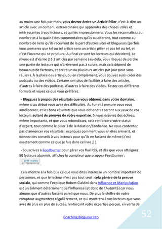 au moins une fois par mois, vous devrez écrire un Article Pilier, c’est-à-dire un
article avec un contenu extraordinaire qui apprendra des choses utiles et
intéressantes à vos lecteurs, et qui les impressionnera. Vous les reconnaîtrez au
nombre et à la qualité des commentaires qu’ils susciteront, tout comme au
nombre de liens qu’ils recevront de la part d’autres sites et blogueurs (parfois
vous penserez que tel ou tel article sera un article pilier et pas tel ou tel, et
c’est l’inverse qui se produira. Au final ce sont les lecteurs qui décident). Le
mieux est d’écrire 2 à 3 articles par semaine (au-delà, vous risquez de perdre
une partie de lecteurs qui n’arriveront pas à suivre, mais cela dépend de
beaucoup de facteurs, et écrire un ou plusieurs articles par jour peut vous
réussir). À la place des articles, ou en complément, vous pouvez aussi créer des
podcasts ou des vidéos. Certains ont plus de facilités à faire des articles,
d’autres à faire des podcasts, d’autres à faire des vidéos. Testez ces différents
formats et voyez ce que vous préférez.

 - Blogguez à propos des résultats que vous obtenez dans votre domaine,
même si au début vous avez des difficultés. Au fur et à mesure vous vous
améliorerez, et les bons résultats que vous obtiendrez seront aux yeux de vos
lecteurs autant de preuves de votre expertise. Si vous essuyez des échecs,
même importants, et que vous rebondissez, cela renforcera votre statut
d’expert, tout comme le pilier 3 de la Relation/Confiance. Ne vous contentez
pas d’annoncer vos résultats : expliquez comment vous en êtes arrivé là, et
donnez des conseils à vos lecteurs pour qu’ils en fassent de même (c’est
exactement comme ce que je fais dans ce livre ;) ).

 - Souscrivez à Feedburner pour gérer vos flux RSS, et dès que vous atteignez
50 lecteurs abonnés, affichez le compteur que propose Feedburner :

             .

 Cela montre à la fois que ce que vous dites intéresse un nombre important de
personnes, et que le lecteur n’est pas tout seul : cela génère de la preuve
sociale, qui comme l’explique Robert Cialdini dans Influence et Manipulation
est un élément déterminant de l’influence (et donc de l’Autorité) car nous
aimons que d’autres fassent pareil que nous. De plus le chiffre de votre
compteur augmentera régulièrement, ce qui montrera à vos lecteurs que vous
avez de plus en plus de succès, renforçant votre expertise perçue, en vertu de


                             Coaching Blogueur Pro                              52
 