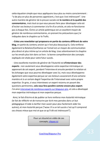 cette équation simple que nous appliquons tous plus ou moins consciemment :
“si de plus en plus de personnes apprécient, c’est que c’est intéressant”. Une
autre manière de générer de la preuve sociale est le nombre et la qualité des
commentaires, mais tout ce que vous pouvez faire pour développer cela est
d’inciter vos lecteurs à commenter à la fin d’un article, et cela ne fonctionne
pas à chaque fois. Écrire un article polémique est un excellent moyen de
générer de nombreux commentaires, en prenant les précautions que j’ai
indiquées dans le chapitre sur le Trafic.

 - Créez une newsletter qui proposera en partie du contenu différent de votre
blog, en partie du contenu ancien qui n’est plus beaucoup lu. Cela renforce
également la Relation/Confiance car l’email est un moyen de communication
plus direct et plus intime qu’un article de blog. Lisez attentivement le chapitre
sur les emails plus loin dans ce livre : la bonne compréhension des concepts
expliqués est vitale pour votre futur succès.

 - Une excellente manière de générer de l’Autorité est d’interviewer des
experts : non seulement vous développerez votre expertise intrinsèque en
apprenant de cet expert, pendant l’interview et ensuite pendant la relation et
les échanges que vous pourrez développer avec lui, mais vous développerez
également votre expertise perçue car vos lecteurs associeront d’une certaine
manière et à un certain degré l’expertise de l’interviewé avec votre propre
expertise. En gros, si vous interviewez un expert reconnu en posant des
questions pertinentes, cela vous fera paraître comme encore plus expert.
J’ai ainsi interviewé de nombreux experts sur blogueur-pro, et cela a développé
mon expertise intrinsèque et mon expertise perçue.

 Ainsi, le fait d’écrire et de publier ce livre renforce mon Autorité intrinsèque
(le fait de réfléchir et de transcrire par écrit mes pensées dans un but
pédagogique m’aide à clarifier mon savoir pour plus facilement aider les
autres), et mon Autorité perçue (“wow s’il a un tel succès c’est qu’il comprend
ces choses mieux que moi et que ce qu’il dit est intéressant”).


                       Pour un résumé en vidéo de ces
                             concepts, cliquez ici




                             Coaching Blogueur Pro                                  53
 