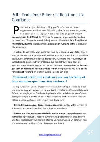 VII : Troisieme Pilier : la Relation et la
Confiance

 P       ourquoi les gens lisent votre blog, plutôt qu’un journal ou un
        magazine sur le même sujet ? Pour la qualité de votre contenu, certes,
        mais pas seulement. La plupart des lecteurs de blogs recherchent
quelque chose de différent de l’écriture formatée et impersonnelle que l’on
retrouve dans l’écrasante majorité des journaux : ils veulent de la franchise, de
l’honnêteté, du style et globalement, une relation humaine entre le blogueur
et eux-mêmes.

 Le lecteur de votre blog veut savoir qui vous êtes, pourquoi vous faites cela, et
veut surtout voir votre personnalité transparaître dans vos articles : il veut de la
couleur, des émotions, de la prise de position, et, encore une fois, du style, et
surtout pas la prose neutre et prosaïque que l’on retrouve dans tous les
journaux et qui est ennuyeuse à en pleurer. Imaginez que vous êtes un écrivain
qui tient en haleine ses lecteurs avec le roman, non pas de sa vie, mais de ses
réflexions et résultats en relation avec le sujet de son blog.

 Comment créer une relation avec vos lecteurs et
leur montrer que vous êtes sérieux ?
 Donc pour résumer, il importe si vous voulez avoir un blog à succès, de créer
une relation avec vos lecteurs, et de leur inspirer confiance. Comment faire cela
? C’est très simple, et en fait des trois piliers le pilier de la Relation/Confiance
est le plus simple à mettre en place. Pour créer une relation avec vos lecteurs
et leur inspirer confiance, voici ce que vous devez faire :

 - Évitez de vous planquer derrière un pseudonyme : mettez votre prénom et
votre nom, vos lecteurs veulent savoir à qui ils ont affaire.

 - Mettez une photo de vous en train de sourire sur votre page d’accueil, sur
votre page à propos, et si possible sur toutes les pages de votre blog. Encore
une fois, vos lecteurs veulent avoir affaire à un humain, pas à un écran, et rien
n’humanise plus un blog qu’une photo de son créateur.



                              Coaching Blogueur Pro                                 55
 