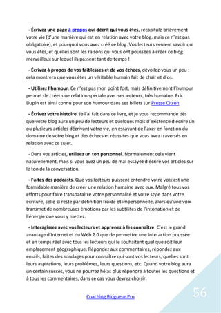 - Écrivez une page à propos qui décrit qui vous êtes, récapitule brièvement
votre vie (d’une manière qui est en relation avec votre blog, mais ce n’est pas
obligatoire), et pourquoi vous avez créé ce blog. Vos lecteurs veulent savoir qui
vous êtes, et quelles sont les raisons qui vous ont poussées à créer ce blog
merveilleux sur lequel ils passent tant de temps !

 - Écrivez à propos de vos faiblesses et de vos échecs, dévoilez-vous un peu :
cela montrera que vous êtes un véritable humain fait de chair et d’os.

 - Utilisez l’humour. Ce n’est pas mon point fort, mais définitivement l’humour
permet de créer une relation spéciale avec ses lecteurs, très humaine. Eric
Dupin est ainsi connu pour son humour dans ses billets sur Presse Citron.

 - Écrivez votre histoire. Je l’ai fait dans ce livre, et je vous recommande dès
que votre blog aura un peu de lecteurs et quelques mois d’existence d’écrire un
ou plusieurs articles décrivant votre vie, en essayant de l’axer en fonction du
domaine de votre blog et des échecs et réussites que vous avez traversés en
relation avec ce sujet.

 - Dans vos articles, utilisez un ton personnel. Normalement cela vient
naturellement, mais si vous avez un peu de mal essayez d’écrire vos articles sur
le ton de la conversation.

  - Faites des podcasts. Que vos lecteurs puissent entendre votre voix est une
formidable manière de créer une relation humaine avec eux. Malgré tous vos
efforts pour faire transparaître votre personnalité et votre style dans votre
écriture, celle-ci reste par définition froide et impersonnelle, alors qu’une voix
transmet de nombreuses émotions par les subtilités de l’intonation et de
l’énergie que vous y mettez.

 - Interagissez avec vos lecteurs et apprenez à les connaître. C’est le grand
avantage d’Internet et du Web 2.0 que de permettre une interaction poussée
et en temps réel avec tous les lecteurs qui le souhaitent quel que soit leur
emplacement géographique. Répondez aux commentaires, répondez aux
emails, faites des sondages pour connaître qui sont vos lecteurs, quelles sont
leurs aspirations, leurs problèmes, leurs questions, etc. Quand votre blog aura
un certain succès, vous ne pourrez hélas plus répondre à toutes les questions et
à tous les commentaires, dans ce cas vous devrez choisir.


                             Coaching Blogueur Pro                                   56
 