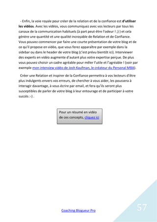 - Enfin, la voie royale pour créer de la relation et de la confiance est d’utiliser
les vidéos. Avec les vidéos, vous communiquez avec vos lecteurs par tous les
canaux de la communication habituels (à part peut-être l’odeur ! ;) ) et cela
génère une quantité et une qualité incroyable de Relation et de Confiance.
Vous pouvez commencer par faire une courte présentation de votre blog et de
ce qu’il propose en vidéo, que vous ferez apparaître par exemple dans la
sidebar ou dans le header de votre blog (c’est prévu bientôt ici). Interviewer
des experts en vidéo augmente d’autant plus votre expertise perçue. De plus
vous pouvez choisir un cadre agréable pour mêler l’utile et l’agréable ! (voir par
exemple mon interview vidéo de Josh Kaufman, le créateur du Personal MBA).

 Créer une Relation et inspirer de la Confiance permettra à vos lecteurs d’être
plus indulgents envers vos erreurs, de chercher à vous aider, les poussera à
interagir davantage, à vous écrire par email, et fera qu’ils seront plus
susceptibles de parler de votre blog à leur entourage et de participer à votre
succès :-) .



                            Pour un résumé en vidéo
                            de ces concepts, cliquez ici




                              Coaching Blogueur Pro                                57
 