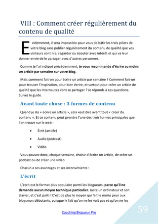 VIII : Comment creer regulierement du
contenu de qualite


 E
        videmment, il sera impossible pour vous de bâtir les trois piliers de
       votre blog sans publier régulièrement du contenu de qualité que vos
       visiteurs vont lire, regarder ou écouter avec intérêt et qui va leur
donner envie de le partager avec d’autres personnes.

 Comme je l’ai indiqué précédemment, je vous recommande d’écrire au moins
un article par semaine sur votre blog.

 Mais comment fait-on pour écrire un article par semaine ? Comment fait-on
pour trouver l’inspiration, pour bien écrire, et surtout pour créer un article de
qualité que les internautes vont se partager ? Je réponds à ces questions.
Suivez le guide.

 Avant toute chose : 3 formes de contenu
  Quand je dis « écrire un article », cela veut dire avant tout « créer du
contenu ». Et ce contenu peut prendre l’une des trois formes principales que
l’on trouve sur le web :

           Écrit (article)

           Audio (podcast)

           Vidéo

 Vous pouvez donc, chaque semaine, choisir d’écrire un article, de créer un
podcast ou de créer une vidéo.

 Chacun a ses avantages et ses inconvénients :

 L’écrit
 L’écrit est le format plus populaire parmi les blogueurs, parce qu’il ne
demande aucun moyen technique particulier. Juste un ordinateur et son
clavier, et c’est parti ! C’est de plus le moyen qui fait le moins peur aux
blogueurs débutants, puisque le fait qu’on ne les voit pas et qu’on ne les


                              Coaching Blogueur Pro                                 59
 