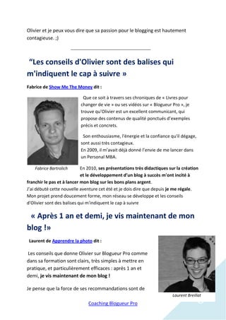 Olivier et je peux vous dire que sa passion pour le blogging est hautement
contagieuse. ;)



“Les conseils d'Olivier sont des balises qui
m'indiquent le cap à suivre »
Fabrice de Show Me The Money dit :

                            Que ce soit à travers ses chroniques de « Livres pour
                           changer de vie » ou ses vidéos sur « Blogueur Pro », je
                           trouve qu’Olivier est un excellent communicant, qui
                           propose des contenus de qualité ponctués d’exemples
                           précis et concrets.

                            Son enthousiasme, l'énergie et la confiance qu'il dégage,
                           sont aussi très contagieux.
                           En 2009, il m’avait déjà donné l’envie de me lancer dans
                           un Personal MBA.

    Fabrice Bartrolich      En 2010, ses présentations très didactiques sur la création
                            et le développement d’un blog à succès m'ont incité à
franchir le pas et à lancer mon blog sur les bons plans argent.
J’ai débuté cette nouvelle aventure cet été et je dois dire que depuis je me régale.
Mon projet prend doucement forme, mon réseau se développe et les conseils
d'Olivier sont des balises qui m'indiquent le cap à suivre

 « Après 1 an et demi, je vis maintenant de mon
blog !»
 Laurent de Apprendre la photo dit :

Les conseils que donne Olivier sur Blogueur Pro comme
dans sa formation sont clairs, très simples à mettre en
pratique, et particulièrement efficaces : après 1 an et
demi, je vis maintenant de mon blog !

Je pense que la force de ses recommandations sont de

                               Coaching Blogueur Pro                                    6
                                                                         Laurent Breillat
 