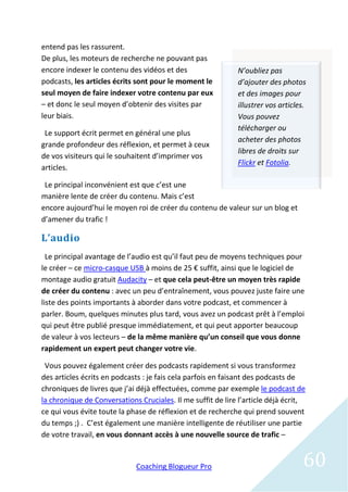 entend pas les rassurent.
De plus, les moteurs de recherche ne pouvant pas
encore indexer le contenu des vidéos et des                  N’oubliez pas
podcasts, les articles écrits sont pour le moment le         d’ajouter des photos
seul moyen de faire indexer votre contenu par eux            et des images pour
– et donc le seul moyen d’obtenir des visites par            illustrer vos articles.
leur biais.                                                  Vous pouvez
                                                             télécharger ou
 Le support écrit permet en général une plus
                                                             acheter des photos
grande profondeur des réflexion, et permet à ceux
                                                             libres de droits sur
de vos visiteurs qui le souhaitent d’imprimer vos
                                                             Flickr et Fotolia.
articles.

 Le principal inconvénient est que c’est une
manière lente de créer du contenu. Mais c’est
encore aujourd’hui le moyen roi de créer du contenu de valeur sur un blog et
d’amener du trafic !

L’audio
  Le principal avantage de l’audio est qu’il faut peu de moyens techniques pour
le créer – ce micro-casque USB à moins de 25 € suffit, ainsi que le logiciel de
montage audio gratuit Audacity – et que cela peut-être un moyen très rapide
de créer du contenu : avec un peu d’entraînement, vous pouvez juste faire une
liste des points importants à aborder dans votre podcast, et commencer à
parler. Boum, quelques minutes plus tard, vous avez un podcast prêt à l’emploi
qui peut être publié presque immédiatement, et qui peut apporter beaucoup
de valeur à vos lecteurs – de la même manière qu’un conseil que vous donne
rapidement un expert peut changer votre vie.

 Vous pouvez également créer des podcasts rapidement si vous transformez
des articles écrits en podcasts : je fais cela parfois en faisant des podcasts de
chroniques de livres que j’ai déjà effectuées, comme par exemple le podcast de
la chronique de Conversations Cruciales. Il me suffit de lire l’article déjà écrit,
ce qui vous évite toute la phase de réflexion et de recherche qui prend souvent
du temps ;) . C’est également une manière intelligente de réutiliser une partie
de votre travail, en vous donnant accès à une nouvelle source de trafic –


                             Coaching Blogueur Pro                                60
 